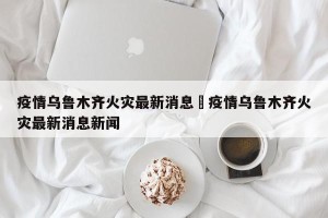 疫情乌鲁木齐火灾最新消息›疫情乌鲁木齐火灾最新消息新闻