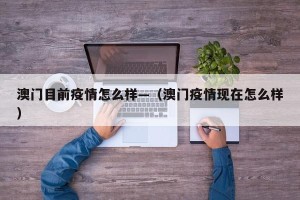澳门目前疫情怎么样—（澳门疫情现在怎么样）