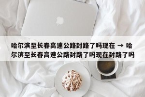 哈尔滨至长春高速公路封路了吗现在 → 哈尔滨至长春高速公路封路了吗现在封路了吗