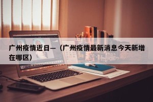 广州疫情近日—（广州疫情最新消息今天新增在哪区）