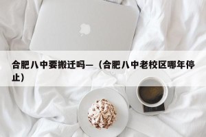 合肥八中要搬迁吗—（合肥八中老校区哪年停止）