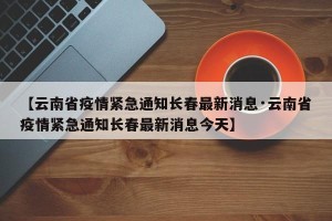 【云南省疫情紧急通知长春最新消息·云南省疫情紧急通知长春最新消息今天】