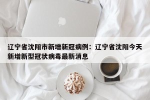 辽宁省沈阳市新增新冠病例：辽宁省沈阳今天新增新型冠状病毒最新消息