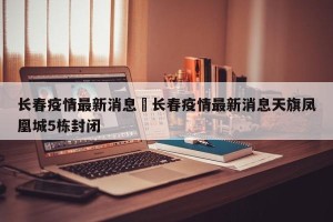 长春疫情最新消息›长春疫情最新消息天旗凤凰城5栋封闭