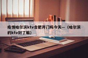 疫情哈尔滨ktv合肥开门吗今天—（哈尔滨的ktv封了嘛）