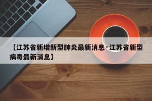 【江苏省新增新型肺炎最新消息·江苏省新型病毒最新消息】
