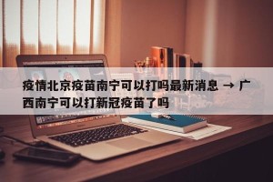 疫情北京疫苗南宁可以打吗最新消息 → 广西南宁可以打新冠疫苗了吗