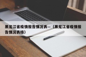 黑龙江省疫情报告情况表—（黑龙江省疫情报告情况表格）