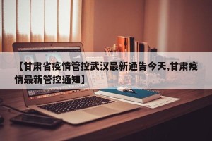 【甘肃省疫情管控武汉最新通告今天,甘肃疫情最新管控通知】