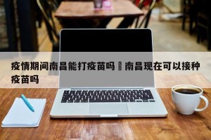 疫情期间南昌能打疫苗吗›南昌现在可以接种疫苗吗