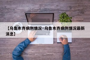 【乌鲁木齐病例情况·乌鲁木齐病例情况最新消息】