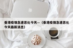 香港疫情急速恶化今天—（香港疫情急速恶化今天最新消息）