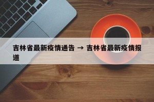 吉林省最新疫情通告 → 吉林省最新疫情报道