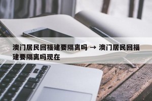 澳门居民回福建要隔离吗 → 澳门居民回福建要隔离吗现在
