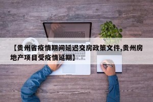 【贵州省疫情期间延迟交房政策文件,贵州房地产项目受疫情延期】