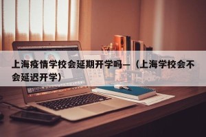 上海疫情学校会延期开学吗—（上海学校会不会延迟开学）