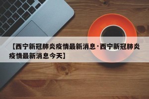 【西宁新冠肺炎疫情最新消息·西宁新冠肺炎疫情最新消息今天】