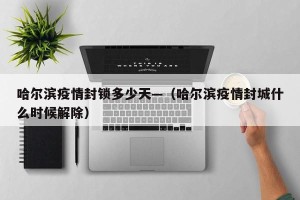 哈尔滨疫情封锁多少天—（哈尔滨疫情封城什么时候解除）