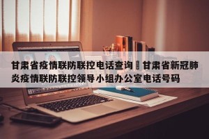 甘肃省疫情联防联控电话查询›甘肃省新冠肺炎疫情联防联控领导小组办公室电话号码