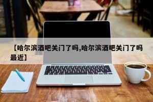 【哈尔滨酒吧关门了吗,哈尔滨酒吧关门了吗最近】
