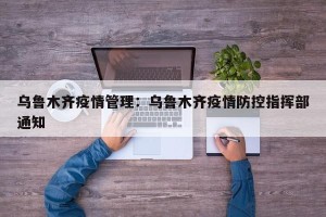 乌鲁木齐疫情管理：乌鲁木齐疫情防控指挥部通知