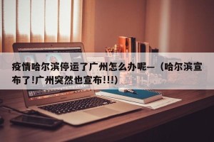 疫情哈尔滨停运了广州怎么办呢—（哈尔滨宣布了!广州突然也宣布!!!）