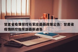 甘肃省疫情管控石家庄最新政策公告：甘肃省疫情防控指挥部最新通告