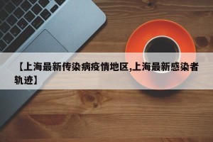 【上海最新传染病疫情地区,上海最新感染者轨迹】