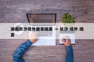 湖南长沙境外居家隔离 → 长沙 境外 隔离