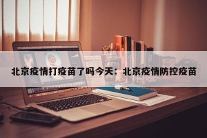 北京疫情打疫苗了吗今天：北京疫情防控疫苗