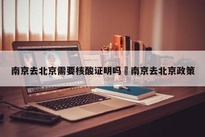 南京去北京需要核酸证明吗›南京去北京政策