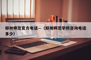 郑州师范官方电话—（郑州师范学院咨询电话多少）