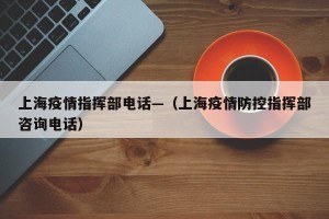 上海疫情指挥部电话—（上海疫情防控指挥部咨询电话）