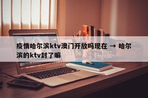 疫情哈尔滨ktv澳门开放吗现在 → 哈尔滨的ktv封了嘛