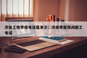 济南工地举报电话是多少：济南举报夜间施工电话