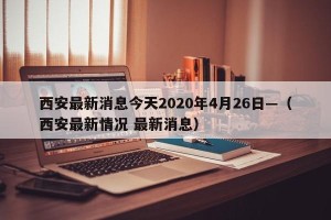 西安最新消息今天2020年4月26日—（西安最新情况 最新消息）