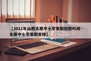 【2021年山西太原中小学寒假放假时间·太原中小学寒假安排】