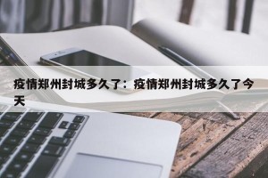 疫情郑州封城多久了：疫情郑州封城多久了今天
