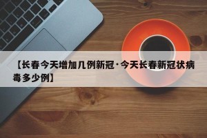 【长春今天增加几例新冠·今天长春新冠状病毒多少例】