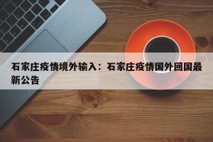 石家庄疫情境外输入：石家庄疫情国外回国最新公告