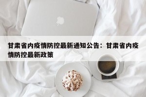 甘肃省内疫情防控最新通知公告：甘肃省内疫情防控最新政策