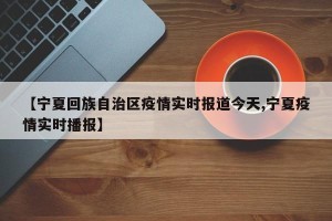 【宁夏回族自治区疫情实时报道今天,宁夏疫情实时播报】