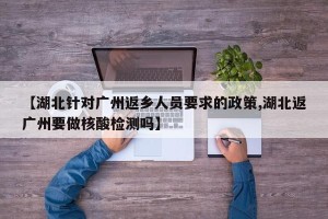 【湖北针对广州返乡人员要求的政策,湖北返广州要做核酸检测吗】