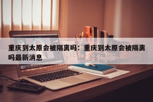 重庆到太原会被隔离吗：重庆到太原会被隔离吗最新消息
