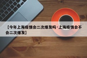 【今年上海疫情会二次爆发吗·上海疫情会不会二次爆发】