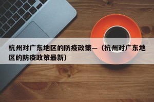 杭州对广东地区的防疫政策—（杭州对广东地区的防疫政策最新）