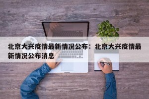 北京大兴疫情最新情况公布：北京大兴疫情最新情况公布消息