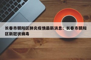 长春市朝阳区肺炎疫情最新消息：长春市朝阳区新冠状病毒