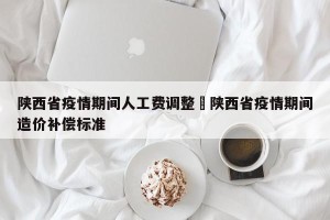 陕西省疫情期间人工费调整›陕西省疫情期间造价补偿标准