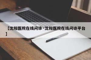 【沈阳医院在线问诊·沈阳医院在线问诊平台】